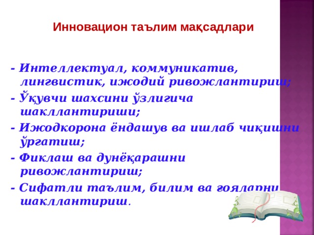 Инновацион таълим мақсадлари - Интеллектуал, коммуникатив, лингвистик, ижодий ривожлантириш; - Ўқувчи шахсини ўзлигича шакллантириши; - Ижодкорона ёндашув ва ишлаб чиқишни ўргатиш; - Фиклаш ва дунёқарашни ривожлантириш; - Сифатли таълим, билим ва ғояларни шакллантириш .