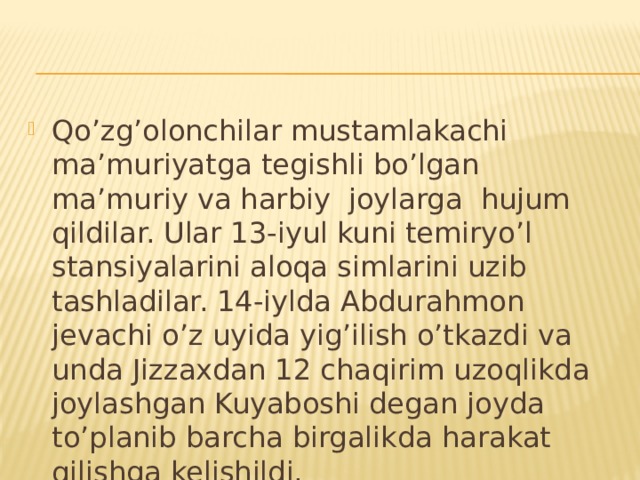 Qo’zg’olonchilar mustamlakachi ma’muriyatga tegishli bo’lgan ma’muriy va harbiy joylarga hujum qildilar. Ular 13-iyul kuni temiryo’l stansiyalarini aloqa simlarini uzib tashladilar. 14-iylda Abdurahmon jevachi o’z uyida yig’ilish o’tkazdi va unda Jizzaxdan 12 chaqirim uzoqlikda joylashgan Kuyaboshi degan joyda to’planib barcha birgalikda harakat qilishga kelishildi.