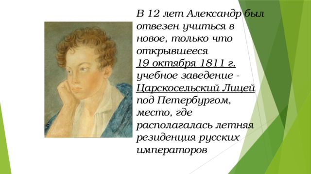 В 12 лет Александр был отвезен учиться в новое, только что открывшееся 19 октября 1811 г. учебное заведение - Царскосельский Лицей под Петербургом, место, где располагалась летняя резиденция русских императоров