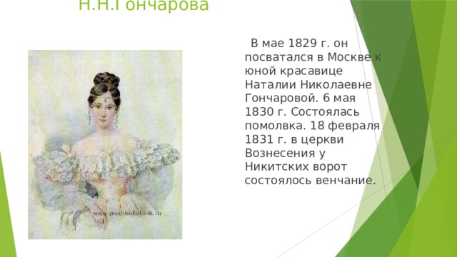 Н.Н.Гончарова  В мае 1829 г. он посватался в Москве к юной красавице Наталии Николаевне Гончаровой. 6 мая 1830 г. Состоялась помолвка. 18 февраля 1831 г. в церкви Вознесения у Никитских ворот состоялось венчание.