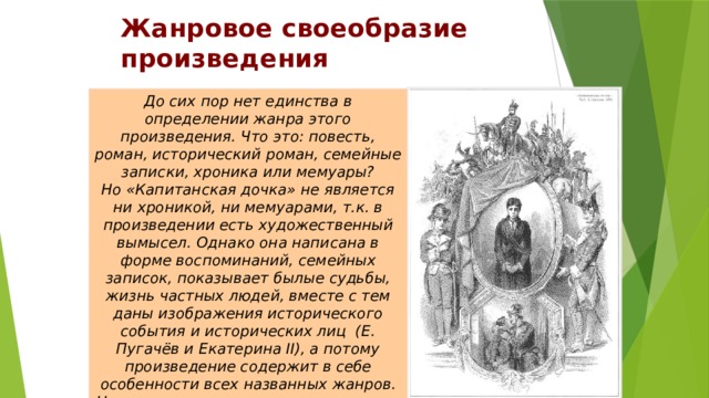 Жанровое своеобразие произведения До сих пор нет единства в определении жанра этого произведения. Что это: повесть, роман, исторический роман, семейные записки, хроника или мемуары?  Но «Капитанская дочка» не является ни хроникой, ни мемуарами, т.к. в произведении есть художественный вымысел. Однако она написана в форме воспоминаний, семейных записок, показывает былые судьбы, жизнь частных людей, вместе с тем даны изображения исторического события и исторических лиц (Е. Пугачёв и Екатерина II), а потому произведение содержит в себе особенности всех названных жанров.  Но основным жанром принято считать повесть.