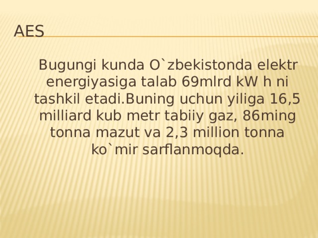 AES  Bugungi kunda O`zbekistonda elektr energiyasiga talab 69mlrd kW h ni tashkil etadi.Buning uchun yiliga 16,5 milliard kub metr tabiiy gaz, 86ming tonna mazut va 2,3 million tonna ko`mir sarflanmoqda.