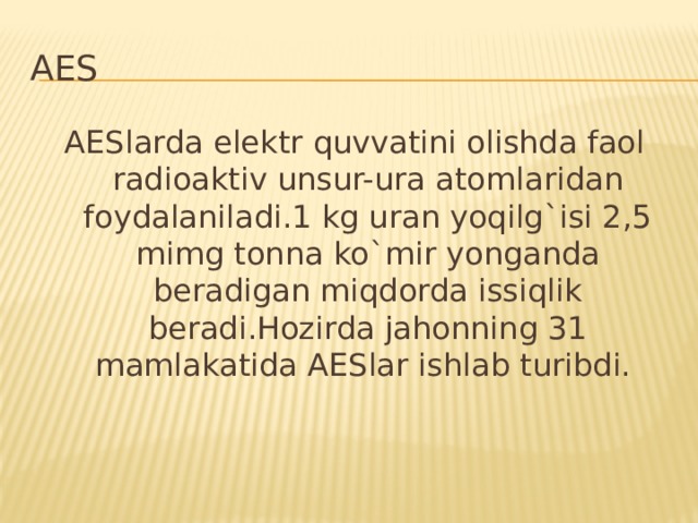 AES AESlarda elektr quvvatini olishda faol radioaktiv unsur-ura atomlaridan foydalaniladi.1 kg uran yoqilg`isi 2,5 mimg tonna ko`mir yonganda beradigan miqdorda issiqlik beradi.Hozirda jahonning 31 mamlakatida AESlar ishlab turibdi.