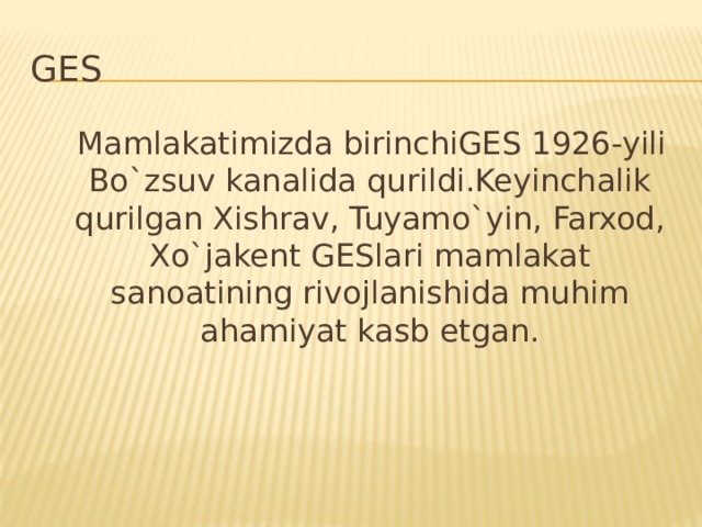 GES  Mamlakatimizda birinchiGES 1926-yili Bo`zsuv kanalida qurildi.Keyinchalik qurilgan Xishrav, Tuyamo`yin, Farxod, Xo`jakent GESlari mamlakat sanoatining rivojlanishida muhim ahamiyat kasb etgan.