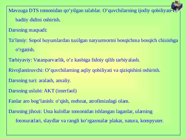 Mavzuga DTS tomonidan qo’yilgan talablar. O’quvchilarning ijodiy qobiliyati va badiiy didini oshirish. Darsning maqsadi: Ta’limiy: Sopol buyumlardan tuzilgan natyurmortni bosqichma bosqich chizishga o’rgatish. Tarbiyaviy: Vatanparvarlik, o’z kasbiga fidoiy qilib tarbiyalash. Rivojlantiruvchi: O’quvchilarning aqliy qobiliyati va qiziqishini oshirish. Darsning turi: aralash, amaliy. Darsning uslubi: AKT (interfaol) Fanlar aro bog’lanish: o’qish, mehnat, atrofimizdagi olam. Darsning jihozi: Usta kulollar tomonidan ishlangan laganlar, ularning fotosuratlari, slaydlar va rangli ko’rgazmalar plakat, natura, kompyuter.