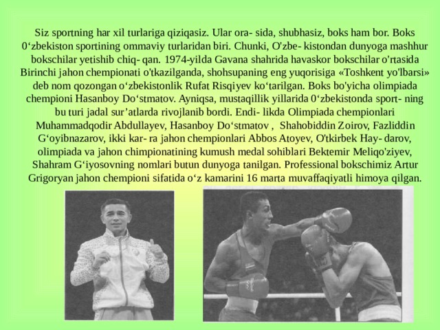 Siz sportning har xil turlariga qiziqasiz. Ular ora- sida, shubhasiz, boks ham bor. Boks 0‘zbekiston sportining ommaviy turlaridan biri. Chunki, O'zbe- kistondan dunyoga mashhur bokschilar yetishib chiq- qan. 1974-yilda Gavana shahrida havaskor bokschi­lar o'rtasida Birinchi jahon chempionati o'tkazilganda, shohsupaning eng yuqorisiga «Toshkent yo'lbarsi» deb nom qozongan o‘zbekistonlik Rufat Risqiyev ko‘tarilgan. Boks bo'yicha olimpiada chempioni Hasanboy Do‘stmatov. Ayniqsa, mustaqillik yillarida 0‘zbekistonda sport- ning bu turi jadal sur’atlarda rivojlanib bordi. Endi- likda Olimpiada chempionlari Muhammadqodir Abdullayev, Hasanboy Do‘stmatov , Shahobiddin Zoirov, Fazliddin G‘oyibnazarov, ikki kar- ra jahon chempionlari Abbos Atoyev, O'tkirbek Hay- darov, olimpiada va jahon chimpionatining kumush medal sohiblari Bektemir Meliqo'ziyev, Shahram G‘iyosovning nomlari butun dunyoga tanilgan. Profes­sional bokschimiz Artur Grigoryan jahon chempioni sifatida o‘z kamarini 16 marta muvaffaqiyatli himoya qilgan.