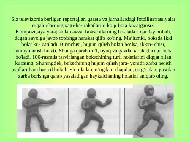 Siz televizorda berilgan reportajlar, gazeta va jurnallardagi fotoillustratsiyalar orqali ularning xatti-ha- rakatlarini ko‘p bora kuzatgansiz.  Kompozitsiya yaratishdan avval bokschilarning ho- latlari qanday boladi, degan savolga javob topishga harakat qilib ko'ring. Ma’lumki, boksda ikki holat ku- zatiladi. Birinchisi, hujum qilish holati bo‘lsa, ikkin- chisi, himoyalanish holati. Shunga qarab qo‘l, oyoq va gavda harakatlari turlicha bo'ladi. 100-rasmda tasvirlangan bokschining turli holatlarini diqqat bilan kuzating. Shuningdek, bokschining hujum qilish jara- yonida zarba berish usullari ham har xil boladi. •Jumladan, o‘ngdan, chapdan, to‘g‘ridan, pastdan zar­ba berishga qarab yasaladigan haykalchaning holatini aniqlab oling.