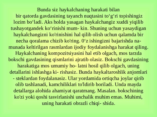 Bunda siz haykalchaning harakati bilan  bir qatorda gavdasining tayanch nuqtasini to‘g‘ri topishingiz lozim bo‘ladi. Aks holda yasagan haykalchangiz xuddi yiqilib tushayotgandek ko‘rinishi mum- kin. Shuning uchun yasaydigan haykalchangizni ko'rinishini hal qilib olish uchun qalamda bir necha qoralama chizib ko'ring. 0‘z ishingizni bajarishda na- munada keltirilgan rasmlardan ijodiy foydalanishga harakat qiling.  Haykalchaning kompozitsiyasini hal etib olgach, mos tarzda bokschi gavdasining qismlarini ajratib olasiz. Bokschi gavdasining harakatiga mos umumiy ho- latni hosil qilib olgach, uning detallarini ishlashga ki- rishasiz. Bunda haykaltaroshlik anjomlari - steklardan foydalanasiz. Ular yordamida ortiqcha joylar qirib olib tashlanadi, kamchiliklari to'ldirib boriladi. Unda mayda detallarga alohida ahamiyat qaratmang. Masalan. bokschining ko'zi yoki qoshi tasvirlanishi unchalik muhim emas. Muhimi, uning harakati obrazli chiqi- shida.