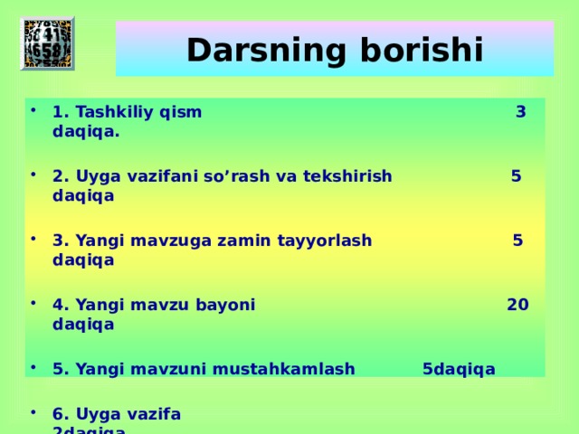 Darsning borishi 1. Tashkiliy qism 3 daqiqa.  2. Uyga vazifani so’rash va tekshirish 5 daqiqa  3. Yangi mavzuga zamin tayyorlash 5 daqiqa  4. Yangi mavzu bayoni 20 daqiqa  5. Yangi mavzuni mustahkamlash   5daqiqa