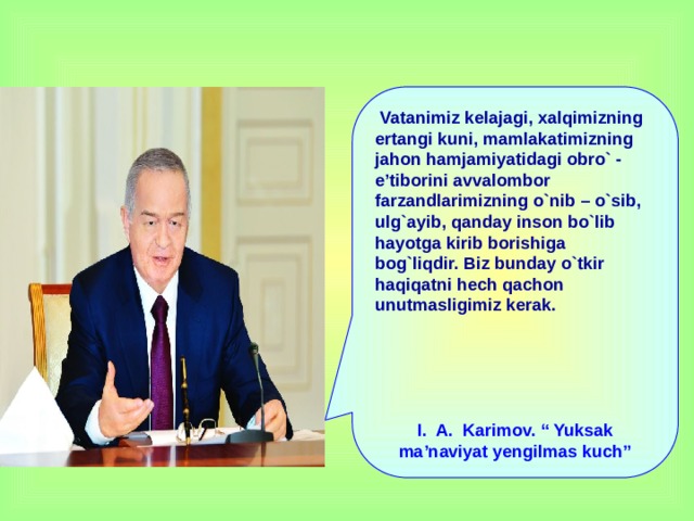 Vatanimiz kelajagi, xalqimizning ertangi kuni, mamlakatimizning jahon hamjamiyatidagi obro` - e’tiborini avvalombor farzandlarimizning o`nib – o`sib, ulg`ayib, qanday inson bo`lib hayotga kirib borishiga bog`liqdir. Biz bunday o`tkir haqiqatni hech qachon unutmasligimiz kerak.      I. A. Karimov. “ Yuksak ma’naviyat yengilmas kuch”