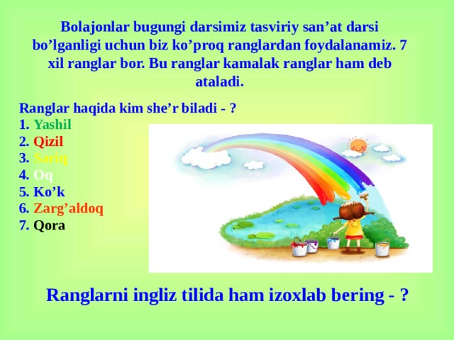 Bolajonlar bugungi darsimiz tasviriy san’at darsi bo’lganligi uchun biz ko’proq ranglardan foydalanamiz. 7 xil ranglar bor. Bu ranglar kamalak ranglar ham deb ataladi. Ranglar haqida kim she’r biladi - ? 1. Yashil 2. Qizil 3. Sariq 4. Oq 5. Ko’k 6. Zarg’aldoq 7. Qora Ranglarni ingliz tilida ham izoxlab bering - ?
