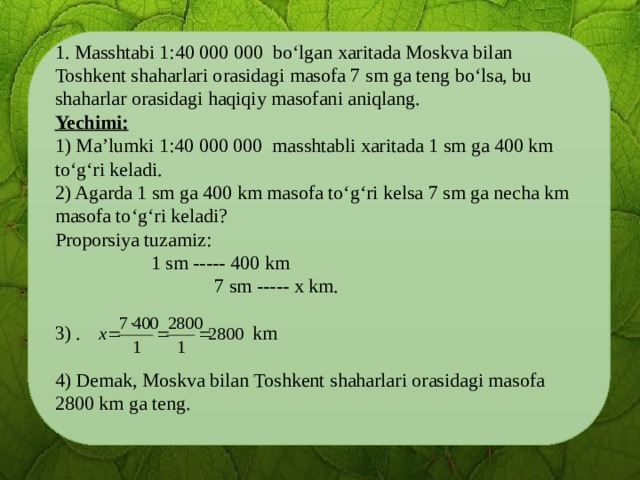 1. Masshtabi 1:40 000 000 bo‘lgan xaritada Moskva bilan Toshkent shaharlari orasidagi masofa 7 sm ga teng bo‘lsa, bu shaharlar orasidagi haqiqiy masofani aniqlang. Yechimi:  1) Ma’lumki 1:40 000 000 masshtabli xaritada 1 sm ga 400 km to‘g‘ri keladi. 2) Agarda 1 sm ga 400 km masofa to‘g‘ri kelsa 7 sm ga necha km masofa to‘g‘ri keladi? Proporsiya tuzamiz:    1 sm ----- 400 km   7 sm ----- x km. 3) . km 4) Demak, Moskva bilan Toshkent shaharlari orasidagi masofa 2800 km ga teng.  