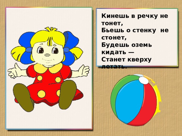 Кинешь в речку не тонет, Бьешь о стенку не стонет, Будешь оземь кидать — Станет кверху летать.