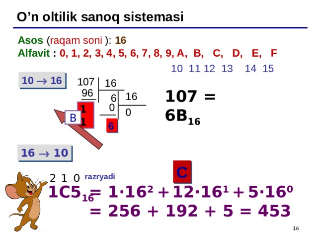 O’n oltilik sanoq sistemasi Asos ( raqam soni ): 16 Alfavit : 0, 1, 2, 3, 4, 5, 6, 7, 8, 9, A, B, C, D, E, F   10 11 12 13 14 15 10  16 107 16 96 107 = 6B 16 16  6  0 11 0 B 6 16  10 C 2  1  0 razryadi  1C5 16 = 1 ·16 2 +  12·16 1  +  5·16 0 = 256 + 192 + 5 = 453 16