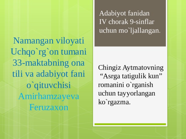 Namangan viloyati Uchqo`rg`on tumani 33-maktabning ona tili va adabiyot fani o`qituvchisi Amirhamzayeva Feruzaxon Adabiyot fanidan IV chorak 9-sinflar uchun mo`ljallangan . Chingiz Aytmatovning “Asrga tatigulik kun” romanini o`rganish uchun tayyorlangan ko`rgazma.