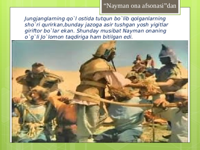 “ Nayman ona afsonasi”dan . Jungjanglarning qo`l ostida tutqun bo`lib qolganlarning sho`ri qurirkan,bunday jazoga asir tushgan yosh yigitlar giriftor bo`lar ekan. Shunday musibat Nayman onaning o`g`li Jo`lomon taqdiriga ham bitilgan edi.