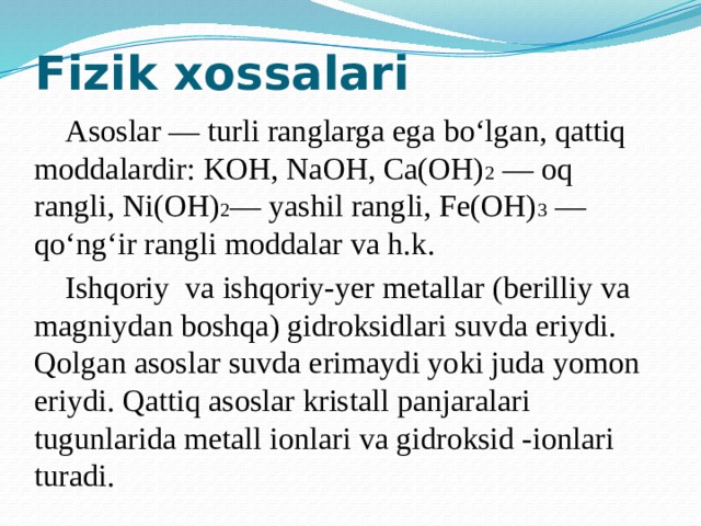 Fizik xossalari  Asoslar — turli ranglarga ega bo‘lgan, qattiq moddalardir: KOH, NaOH, Ca(OH) 2 — oq rangli, Ni(OH) 2 — yashil rangli, Fe(OH) 3 — qo‘ng‘ir rangli moddalar va h.k.  Ishqoriy va ishqoriy-yer metallar (berilliy va magniydan boshqa) gidroksidlari suvda eriydi. Qolgan asoslar suvda erimaydi yoki juda yomon eriydi. Qattiq asoslar kristall panjaralari tugunlarida metall ionlari va gidroksid -ionlari turadi.