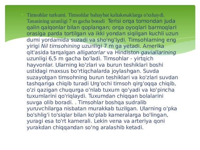 Timsohlar turkumi. Timsohlar bahaybat kaltakesaklarga o'xshaydi. Tanasining uzunligi 7 m gacha boradi Terisi orqa tomondan juda qalin qalqonlar bilan qoplangan; orqa oyoqlari barmoqlari orasiga parda tortilgan va ikki yondan siqilgan kuchli uzun dumi yordamida suzadi va sho'ng'iydi. Timsohlarning eng yirigi Nil timsohining uzunligi 7 m ga yetadi. Amerika qit'asida tarqalgan alligatorlar va Hindiston gaviallarining uzunligi 6,5 m gacha bo'ladi. Timsohlar - yirtqich hayvonlar. Ularning ko'zlari va burun teshiklari boshi ustidagi maxsus bo'rtiqchalarda joylashgan. Suvda suzayotgan timsohning burun teshiklari va ko'zlari suvdan tashqariga chiqib turadi Urg'ochi timsoh qirg'oqqa chiqib, o'zi qazigan chuqurga o'nlab tuxum qo'yadi va ko'pincha tuxumlarini qo'riqlaydi. Tuxumdan chiqqan bolalarini suvga olib boradi. . Timsohlar boshqa sudralib yuruvchilarga nisbatan murakkab tuzilgan. Ularning o'pka bo'shlig'i to'siqlar bilan ko'plab kameralarga bo'lingan, yuragi esa to'rt kamerali. Lekin vena va arteriya qoni yurakdan chiqqandan so'ng aralashib ketadi.