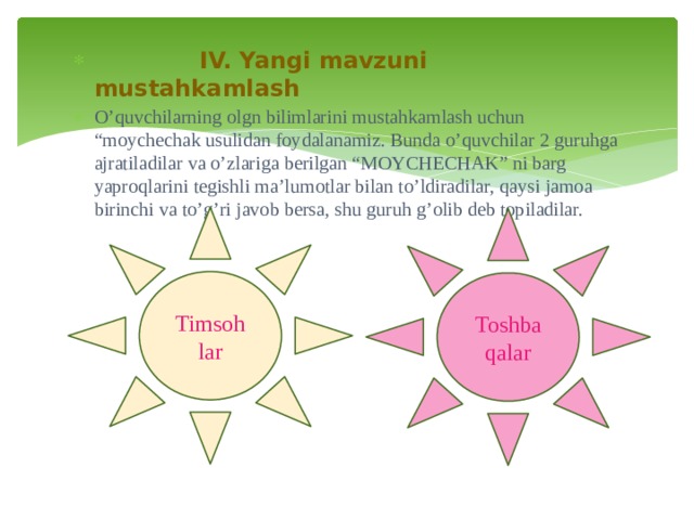 IV. Yangi mavzuni mustahkamlash O’quvchilarning olgn bilimlarini mustahkamlash uchun “moychechak usulidan foydalanamiz. Bunda o’quvchilar 2 guruhga ajratiladilar va o’zlariga berilgan “MOYCHECHAK” ni barg yaproqlarini tegishli ma’lumotlar bilan to’ldiradilar, qaysi jamoa birinchi va to’g’ri javob bersa, shu guruh g’olib deb topiladilar.