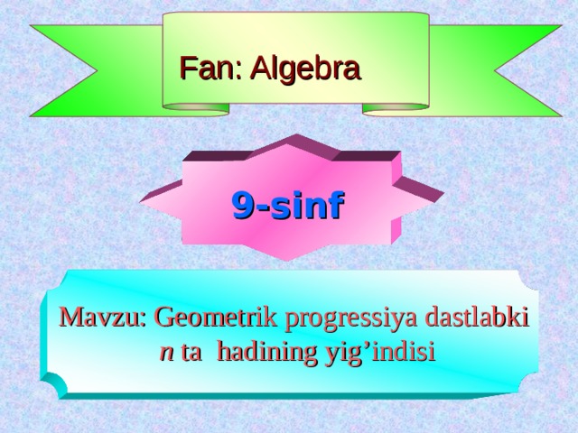 Fan: Algebra   9-sinf Mavzu: Geometrik progressiya dastlabki  n ta hadining yig’indisi