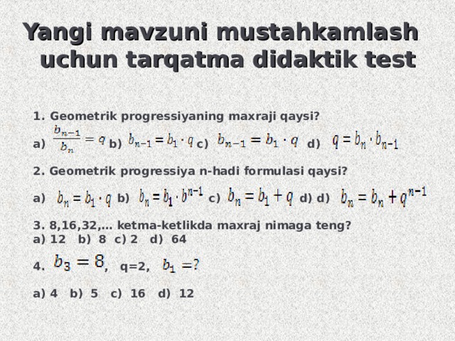 Yangi mavzuni mustahkamlash uchun tarqatma didaktik test Geometrik progressiyaning maxraji qaysi?  a) b) c) d)  2. Geometrik progressiya n-hadi formulasi qaysi?  a) b) c) d) d)  3. 8,16,32,… ketma-ketlikda maxraj nimaga teng? 12 b) 8 c) 2 d) 64  4. , q=2,  a) 4 b) 5 c) 16 d) 12