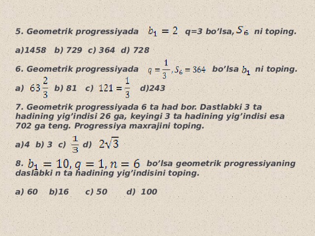 5. Geometrik progressiyada q=3 bo’lsa, ni toping.  a)1458 b) 729 c) 364 d) 728  6. Geometrik progressiyada bo’lsa ni toping.  a) b) 81 c) d)243  7. Geometrik progressiyada 6 ta had bor. Dastlabki 3 ta hadining yig’indisi 26 ga, keyingi 3 ta hadining yig’indisi esa 702 ga teng. Progressiya maxrajini toping.  4 b) 3 c) d)  8. bo’lsa geometrik progressiyaning daslabki n ta hadining yig’indisini toping.  a) 60 b)16 c) 50 d) 100