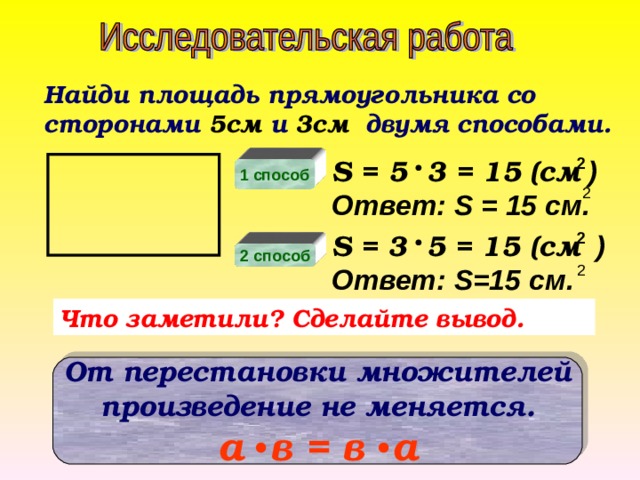 Найди площадь прямоугольника со сторонами 5см и 3см двумя способами. S = 5 3 = 15 (см  ) 2 Ответ: S = 15 см. 1 способ 2 S = 3 5 = 15 (см  ) 2 Ответ: S=15 см. 2 способ 2 Что заметили? Сделайте вывод. От перестановки множителей произведение не меняется. а в = в а