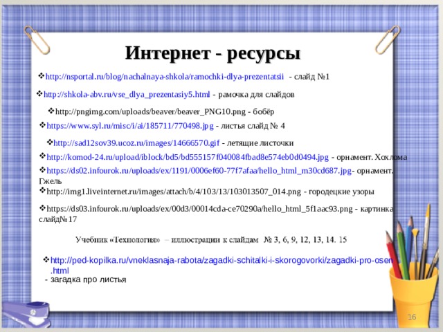 Интернет - ресурсы http://nsportal.ru/blog/nachalnaya-shkola/ramochki-dlya-prezentatsii - слайд №1 http://shkola-abv.ru/vse_dlya_prezentasiy5.html - рамочка для слайдов http://pngimg.com/uploads/beaver/beaver_PNG10.png - бобёр http://pngimg.com/uploads/beaver/beaver_PNG10.png - бобёр https://www.syl.ru/misc/i/ai/185711/770498.jpg - листья слайд № 4 http://sad12sov39.ucoz.ru/images/14666570.gif - летящие листочки http://komod-24.ru/upload/iblock/bd5/bd555157f040084fbad8e574eb0d0494.jpg - орнамент. Хохлома https://ds02.infourok.ru/uploads/ex/1191/0006ef60-77f7afaa/hello_html_m30cd687.jpg - орнамент. Гжель http://img1.liveinternet.ru/images/attach/b/4/103/13/103013507_014.png - городецкие узоры https://ds03.infourok.ru/uploads/ex/00d3/00014cda-ce70290a/hello_html_5f1aac93.png - картинка слайд№17 http://ped-kopilka.ru/vneklasnaja-rabota/zagadki-schitalki-i-skorogovorki/zagadki-pro-osen.html - загадка про листья