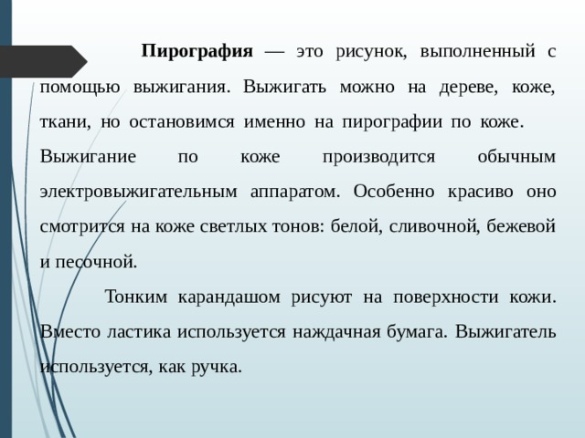 Пирография — это рисунок, выполненный с помощью выжигания. Выжигать можно на дереве, коже, ткани, но остановимся именно на пирографии по коже.      Выжигание по коже производится обычным электровыжигательным аппаратом. Особенно красиво оно смотрится на коже светлых тонов: белой, сливочной, бежевой и песочной.                                  Тонким карандашом рисуют на поверхности кожи. Вместо ластика используется наждачная бумага. Выжигатель используется, как ручка.