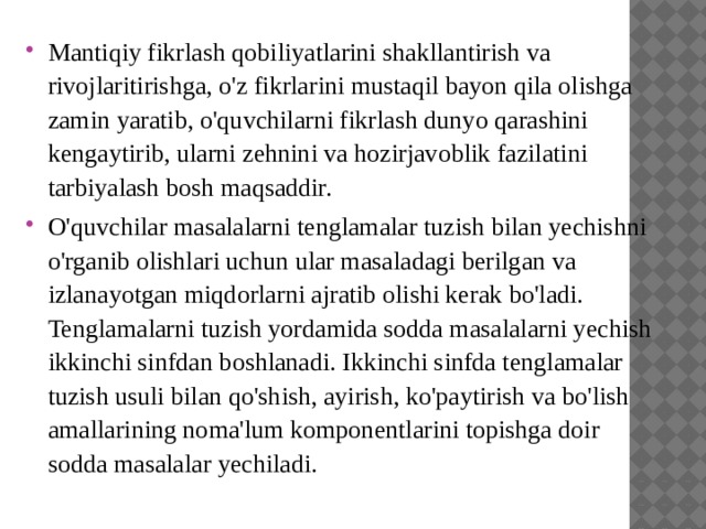 Mantiqiy fikrlash qobiliyatlarini shakllantirish va rivojlaritirishga, o'z fikrlarini mustaqil bayon qila olishga zamin yaratib, o'quvchilarni fikrlash dunyo qarashini kengaytirib, ularni zehnini va hozirjavoblik fazilatini tarbiyalash bosh maqsaddir. O'quvchilar masalalarni tenglamalar tuzish bilan yechishni o'rganib olishlari uchun ular masaladagi berilgan va izlanayotgan miqdorlarni ajratib olishi kerak bo'ladi. Tenglamalarni tuzish yordamida sodda masalalarni yechish ikkinchi sinfdan boshlanadi. Ikkinchi sinfda tenglamalar tuzish usuli bilan qo'shish, ayirish, ko'paytirish va bo'lish amallarining noma'lum komponentlarini topishga doir sodda masalalar yechiladi.