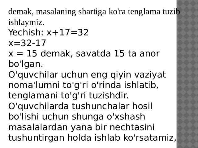 demak, masalaning shartiga ko'ra tenglama tuzib ishlaymiz. Yechish: x+17=32 x=32-17 x = 15 demak, savatda 15 ta anor bo'lgan. O'quvchilar uchun eng qiyin vaziyat noma'lumni to'g'ri o'rinda ishlatib, tenglamani to'g'ri tuzishdir. O'quvchilarda tushunchalar hosil bo'lishi uchun shunga o'xshash masalalardan yana bir nechtasini tushuntirgan holda ishlab ko'rsatamiz,