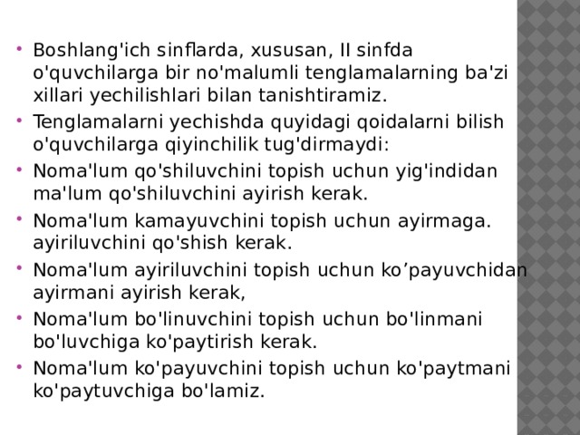 Boshlang'ich sinflarda, xususan, II sinfda o'quvchilarga bir no'malumli tenglamalarning ba'zi xillari yechilishlari bilan tanishtiramiz. Tenglamalarni yechishda quyidagi qoidalarni bilish o'quvchilarga qiyinchilik tug'dirmaydi: Noma'lum qo'shiluvchini topish uchun yig'indidan ma'lum qo'shiluvchini ayirish kerak. Noma'lum kamayuvchini topish uchun ayirmaga. ayiriluvchini qo'shish kerak. Noma'lum ayiriluvchini topish uchun ko’payuvchidan ayirmani ayirish kerak, Noma'lum bo'linuvchini topish uchun bo'linmani bo'luvchiga ko'paytirish kerak. Noma'lum ko'payuvchini topish uchun ko'paytmani ko'paytuvchiga bo'lamiz.