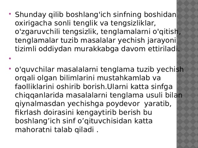 Shunday qilib boshlang'ich sinfning boshidan oxirigacha sonli tenglik va tengsizliklar, o'zgaruvchili tengsizlik, tenglamalarni o'qitish, tenglamalar tuzib masalalar yechish jarayoni tizimli oddiydan murakkabga davom ettiriladi.   o'quvchilar masalalarni tenglama tuzib yechish orqali olgan bilimlarini mustahkamlab va faolliklarini oshirib borish.Ularni katta sinfga chiqqanlarida masalalarni tenglama usuli bilan qiynalmasdan yechishga poydevor yaratib, fikrlash doirasini kengaytirib berish bu boshlang’ich sinf o’qituvchisidan katta mahoratni talab qiladi .