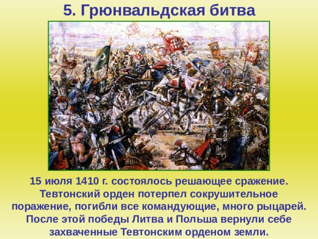 5. Грюнвальдская битва   15 июля 1410 г. состоялось решающее сражение. Тевтонский орден потерпел сокрушительное поражение, погибли все командующие, много рыцарей. После этой победы Литва и Польша вернули себе захваченные Тевтонским орденом земли.