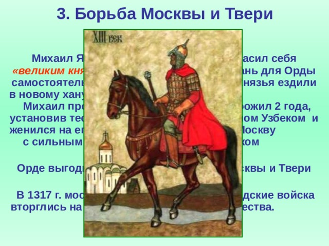 3. Борьба Москвы и Твери  Михаил Ярославич Тверской провозгласил себя «великим князем всея Руси» и собирал дань для Орды самостоятельно. Тверской и московский князья ездили в новому хану Узбеку за ярлыками. Михаил пробыл там недолго, а Юрий прожил 2 года, установив тесные отношения с новым ханом Узбеком и женился на его сестре. Юрий вернулся в Москву с сильным ордынским отрядом и ярлыком на великое княжение.  Орде выгодно было противостояние Москвы и Твери ослаблявшее оба княжества.  В 1317 г. московско-ордынское и новгородские войска вторглись на территорию Тверского княжества.