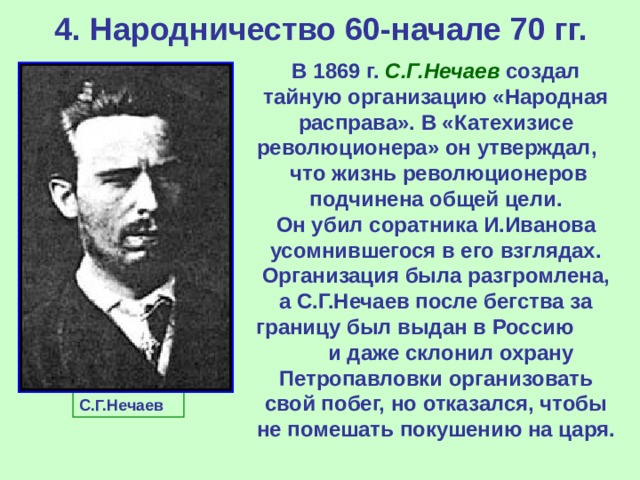 4. Народничество 60-начале 70 гг. В 1869 г. С.Г.Нечаев создал тайную организацию «Народная расправа». В «Катехизисе революционера» он утверждал, что жизнь революционеров подчинена общей цели. Он убил соратника И.Иванова усомнившегося в его взглядах. Организация была разгромлена, а С.Г.Нечаев после бегства за границу был выдан в Россию и даже склонил охрану Петропавловки организовать свой побег, но отказался, чтобы не помешать покушению на царя.  С.Г.Нечаев