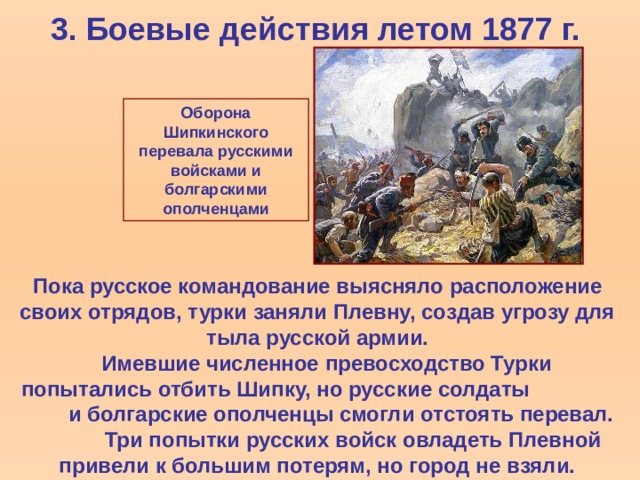 3. Боевые действия летом 1877 г. Оборона Шипкинского перевала русскими войсками и болгарскими ополченцами Пока русское командование выясняло расположение своих отрядов, турки заняли Плевну, создав угрозу для тыла русской армии.  Имевшие численное превосходство Турки попытались отбить Шипку, но русские солдаты и болгарские ополченцы смогли отстоять перевал. Три попытки русских войск овладеть Плевной привели к большим потерям, но город не взяли.