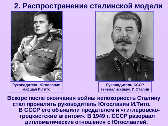 2. Распространение сталинской модели Руководитель Югославии маршал И.Тито Руководитель СССР генералиссимус И.Сталин Вскоре после окончания войны непокорность Сталину стал проявлять руководитель Югославии И.Тито. В СССР его объявили предателем и «гитлеровско-троцкистским агентом». В 1949 г. СССР разорвал дипломатические отношения с Югославией.