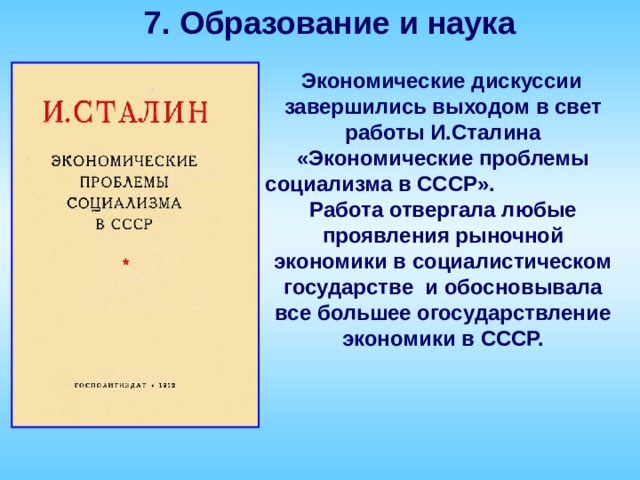 7. Образование и наука  Экономические дискуссии завершились выходом в свет работы И.Сталина «Экономические проблемы социализма в СССР». Работа отвергала любые проявления рыночной экономики в социалистическом государстве и обосновывала все большее огосударствление экономики в СССР.