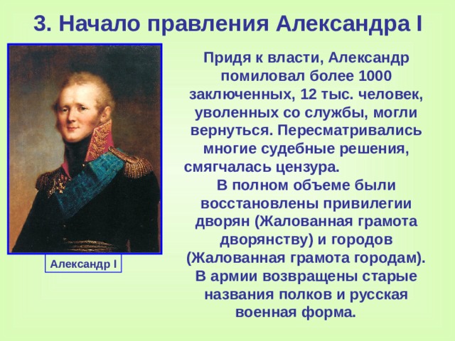 3. Начало правления Александра I Придя к власти, Александр помиловал более 1000 заключенных, 12 тыс. человек, уволенных со службы, могли вернуться. Пересматривались многие судебные решения, смягчалась цензура. В полном объеме были восстановлены привилегии дворян (Жалованная грамота дворянству) и городов (Жалованная грамота городам). В армии возвращены старые названия полков и русская военная форма. Александр I