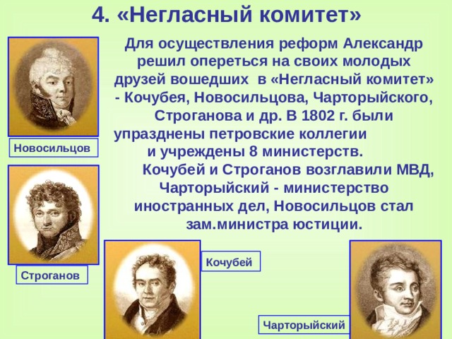 4. «Негласный комитет»   Для осуществления реформ Александр решил опереться на своих молодых друзей вошедших в «Негласный комитет»  -  Кочубея, Новосильцова, Чарторыйского, Строганова и др. В 1802 г. были упразднены петровские коллегии и учреждены 8 министерств.  Кочубей и Строганов возглавили МВД, Чарторыйский  -  министерство иностранных дел, Новосильцов стал зам.министра юстиции.  Новосильцов  Кочубей  Строганов Чарторыйский