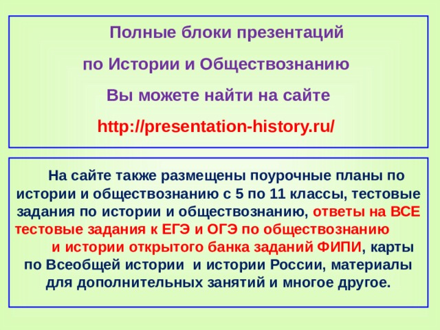 Полные блоки презентаций по Истории и Обществознанию Вы можете найти на сайте http://presentation-history.ru/   На сайте также размещены  поурочные планы по истории и обществознанию с 5 по 11 классы, тестовые задания по истории и обществознанию, ответы на ВСЕ тестовые задания к ЕГЭ и ОГЭ по обществознанию  и истории открытого банка заданий ФИПИ , карты по Всеобщей истории и истории России, материалы для дополнительных занятий и многое другое.