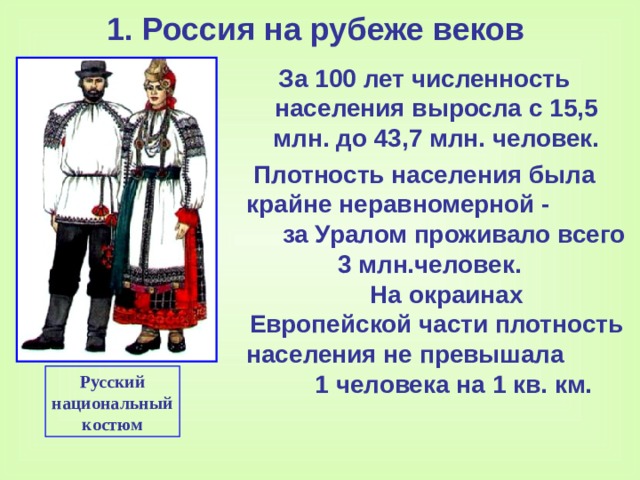 1. Россия на рубеже веков За 100 лет численность населения выросла с 15,5 млн. до 43,7 млн. человек. Плотность населения была крайне неравномерной -  за Уралом проживало всего  3 млн.человек. На окраинах Европейской части плотность на c еления не превышала  1 человека на 1 кв. км. Русский национальный костюм