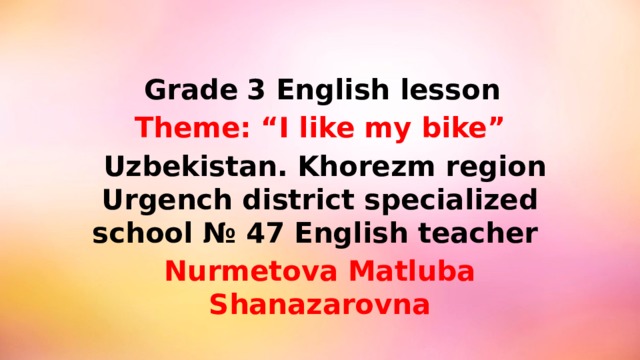 Grade  3 English lesson Theme: “I like my bike”  Uzbekistan. Khorezm region Urgench district specialized school № 47 English teacher Nurmetova Matluba Shanazarovna