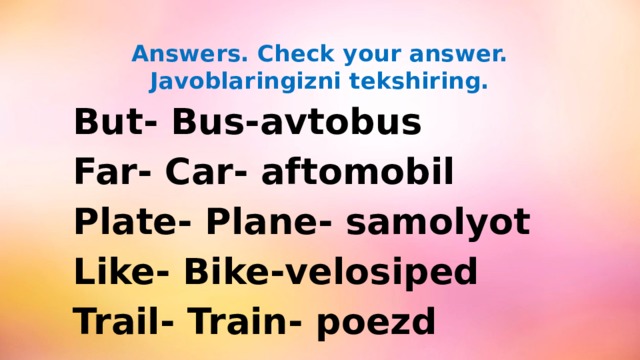 Answers. Check your answer.  Javoblaringizni tekshiring.  But- Bus-avtobus  Far- Car- aftomobil  Plate- Plane- samolyot  Like- Bike-velosiped  Trail- Train- poezd