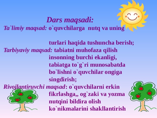 Dars maqsadi: Ta`limiy maqsad: o`quvchilarga nutq va uning  turlari haqida tushuncha berish; Tarbiyaviy maqsad: tabiatni muhofaza qilish  insonning burchi ekanligi,  tabiatga to`g`ri munosabatda  bo`lishni o`quvchilar ongiga  singdirish; Rivojlantiruvchi maqsad : o`quvchilarni erkin  fikrlashga,, og`zaki va yozma  nutqini bildira olish  ko`nikmalarini shakllantirish