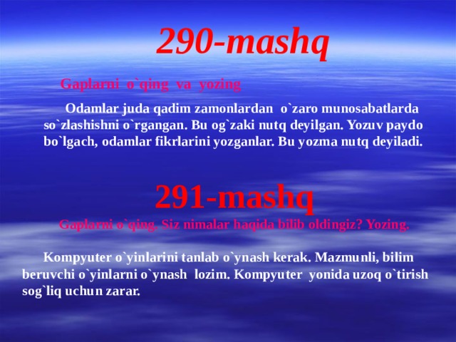 290-mashq Gaplarni o`qing va yozing  Odamlar juda qadim zamonlardan o`zaro munosabatlarda so`zlashishni o`rgangan. Bu og`zaki nutq deyilgan. Yozuv paydo bo`lgach, odamlar fikrlarini yozganlar. Bu yozma nutq deyiladi. 291-mashq Gaplarni o`qing. Siz nimalar haqida bilib oldingiz? Yozing.   Kompyuter o`yinlarini tanlab o`ynash kerak. Mazmunli, bilim beruvchi o`yinlarni o`ynash lozim. Kompyuter yonida uzoq o`tirish sog`liq uchun zarar.