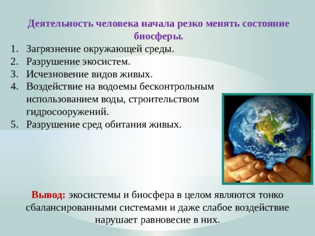 Деятельность человека начала резко менять состояние биосферы. Загрязнение окружающей среды. Разрушение экосистем. Исчезновение видов живых. Воздействие на водоемы бесконтрольным  использованием воды, строительством  гидросооружений. 5. Разрушение сред обитания живых.      Вывод: экосистемы и биосфера в целом являются тонко сбалансированными системами и даже слабое воздействие нарушает равновесие в них.