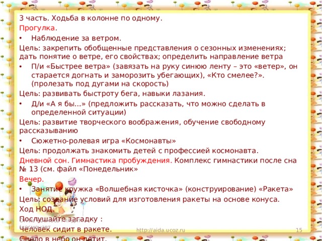 3 часть. Ходьба в колонне по одному. Прогулка . Наблюдение за ветром. Цель: закрепить обобщенные представления о сезонных изменениях; дать понятие о ветре, его свойствах; определить направление ветра П/и «Быстрее ветра» (завязать на руку синюю ленту – это «ветер», он старается догнать и заморозить убегающих), «Кто смелее?». (пролезать под дугами на скорость) Цель: развивать быстроту бега, навыки лазания. Д/и «А я бы…» (предложить рассказать, что можно сделать в определенной ситуации) Цель: развитие творческого воображения, обучение свободному рассказыванию Сюжетно-ролевая игра «Космонавты» Цель: продолжать знакомить детей с профессией космонавта. Дневной сон. Гимнастика пробуждения. Комплекс гимнастики после сна № 13 (см. файл «Понедельник» Вечер. Занятие кружка «Волшебная кисточка» (конструирование) «Ракета» Цель: создание условий для изготовления ракеты на основе конуса. Ход НОД. Послушайте загадку : Человек сидит в ракете. Смело в небо он летит, И на нас в своем скафандре Он из космоса глядит. (космонавт http://aida.ucoz.ru  4/5/20