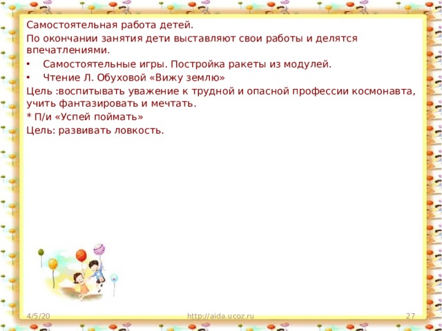 Самостоятельная работа детей. По окончании занятия дети выставляют свои работы и делятся впечатлениями. Самостоятельные игры. Постройка ракеты из модулей. Чтение Л. Обуховой «Вижу землю» Цель :воспитывать уважение к трудной и опасной профессии космонавта, учить фантазировать и мечтать. * П/и «Успей поймать» Цель: развивать ловкость. 4/5/20 http://aida.ucoz.ru